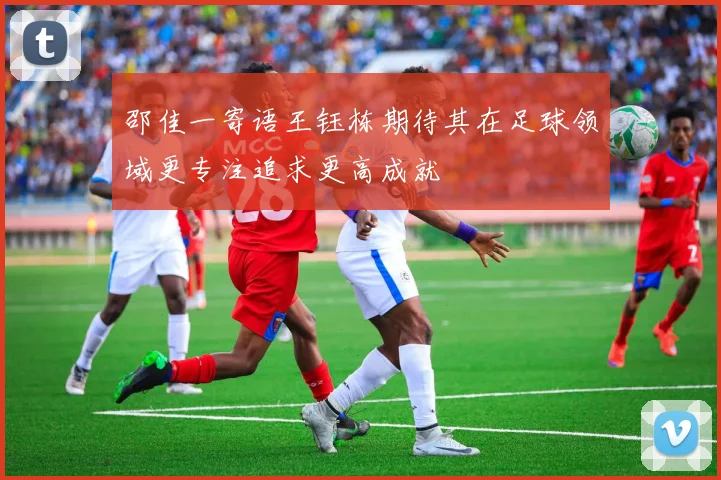 邵佳一寄语王钰栋期待其在足球领域更专注追求更高成就