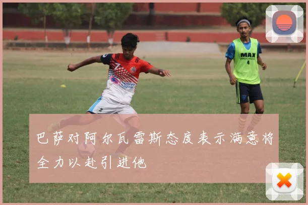 巴萨对阿尔瓦雷斯态度表示满意将全力以赴引进他