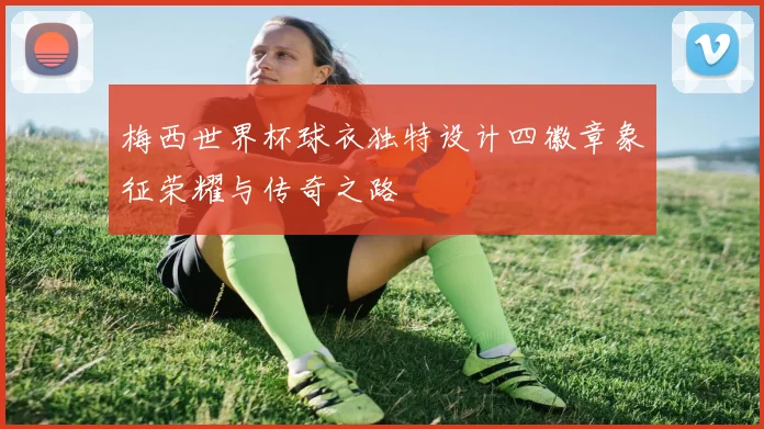 梅西世界杯球衣独特设计四徽章象征荣耀与传奇之路