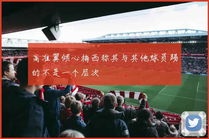 高准翼倾心梅西称其与其他球员踢的不是一个层次