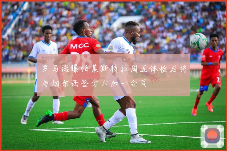 罗马诺曝帕莱斯特拉周五体检后将与切尔西签订六加一合同