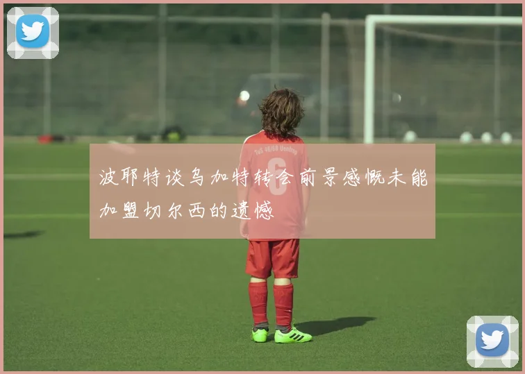 波耶特谈乌加特转会前景感慨未能加盟切尔西的遗憾