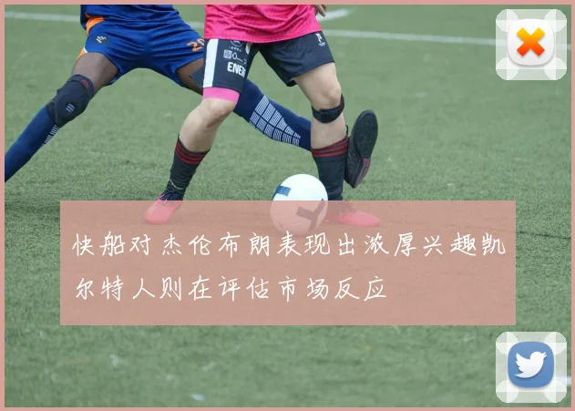 快船对杰伦布朗表现出浓厚兴趣凯尔特人则在评估市场反应