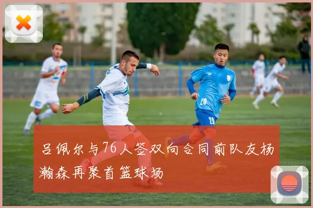 吕佩尔与76人签双向合同前队友杨瀚森再聚首篮球场
