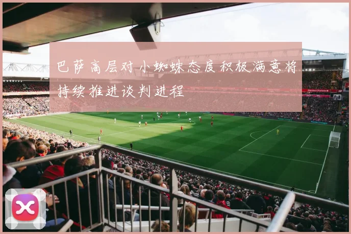 巴萨高层对小蜘蛛态度积极满意将持续推进谈判进程