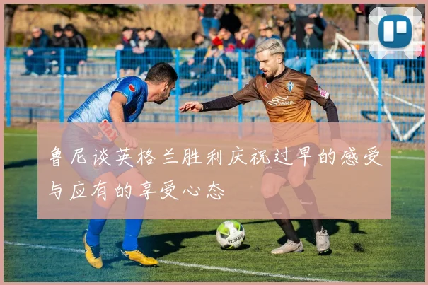 鲁尼谈英格兰胜利庆祝过早的感受与应有的享受心态