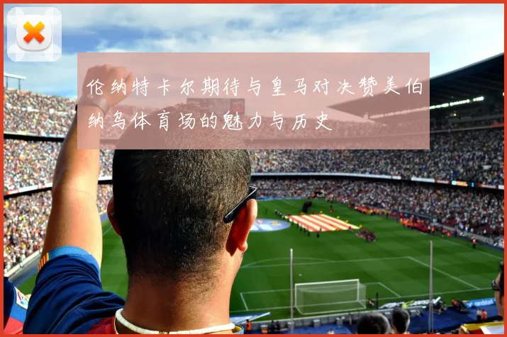 伦纳特卡尔期待与皇马对决赞美伯纳乌体育场的魅力与历史