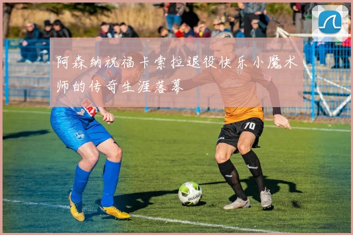 阿森纳祝福卡索拉退役快乐小魔术师的传奇生涯落幕