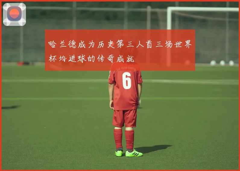 哈兰德成为历史第三人首三场世界杯均进球的传奇成就