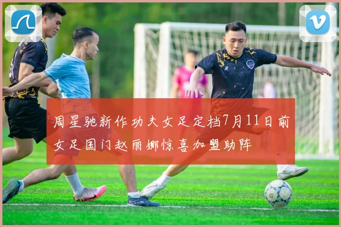 周星驰新作功夫女足定档7月11日前女足国门赵丽娜惊喜加盟助阵