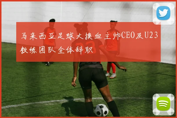马来西亚足球大换血主帅CEO及U23教练团队全体辞职