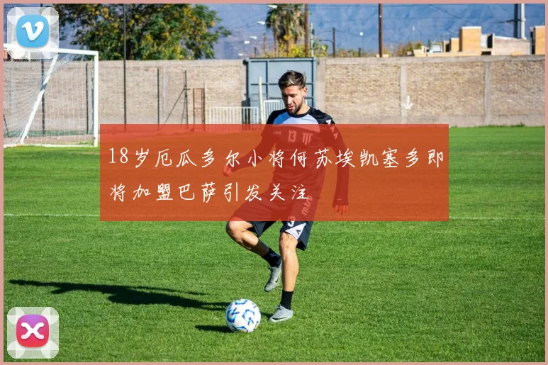 18岁厄瓜多尔小将何苏埃凯塞多即将加盟巴萨引发关注