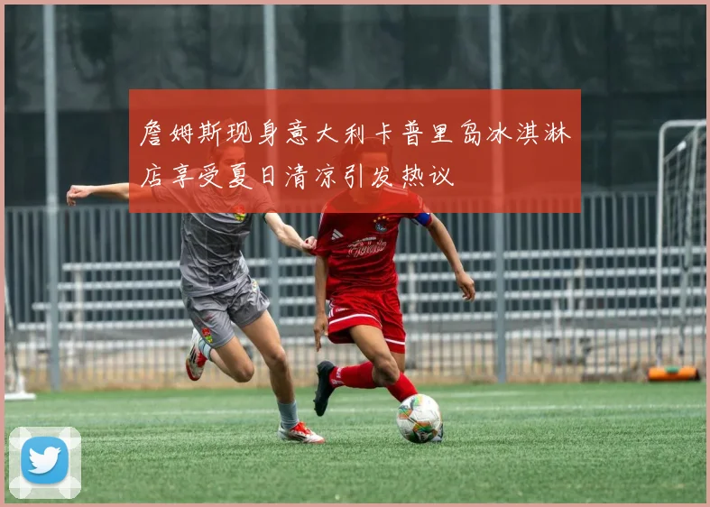 詹姆斯现身意大利卡普里岛冰淇淋店享受夏日清凉引发热议