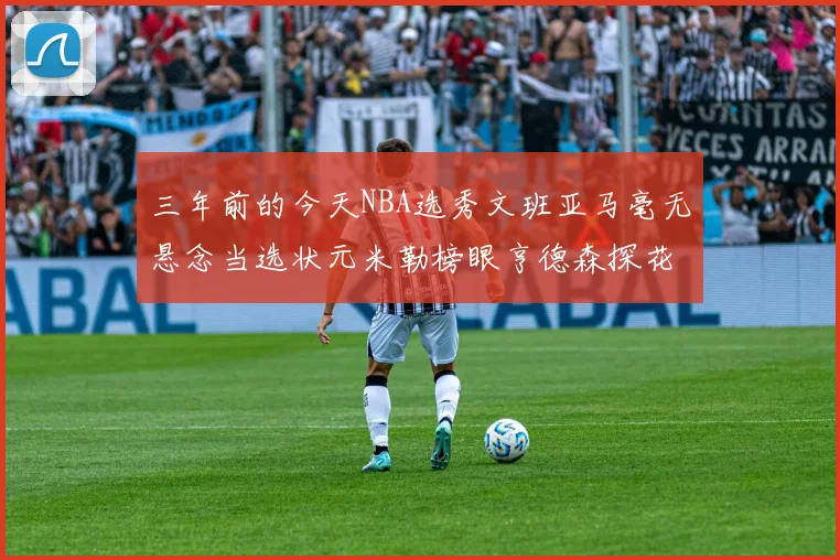 三年前的今天NBA选秀文班亚马毫无悬念当选状元米勒榜眼亨德森探花成就传奇时刻