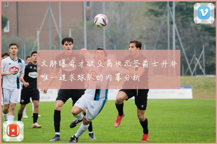 文胖曝奇才欲交易状元签爵士并非唯一追求球队的内幕分析