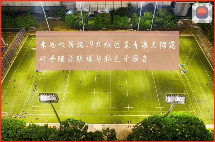 弗洛伦蒂诺19年秘密录音曝光揭露对手暗杀阴谋与私生子谣言