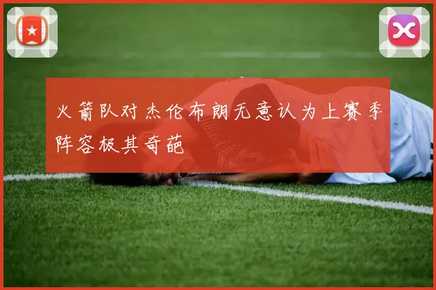 火箭队对杰伦布朗无意认为上赛季阵容极其奇葩