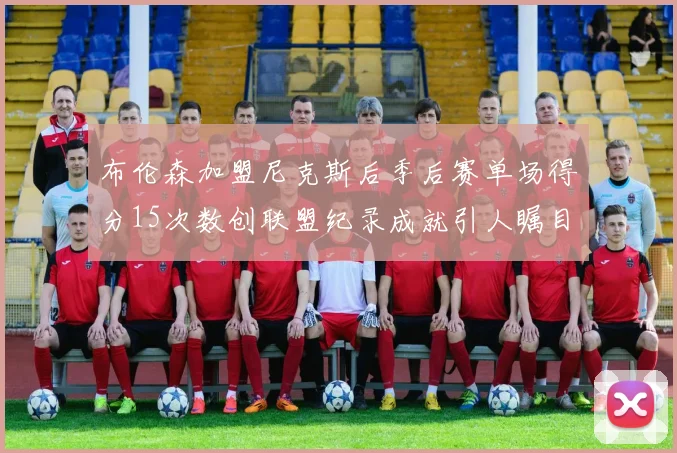 布伦森加盟尼克斯后季后赛单场得分15次数创联盟纪录成就引人瞩目